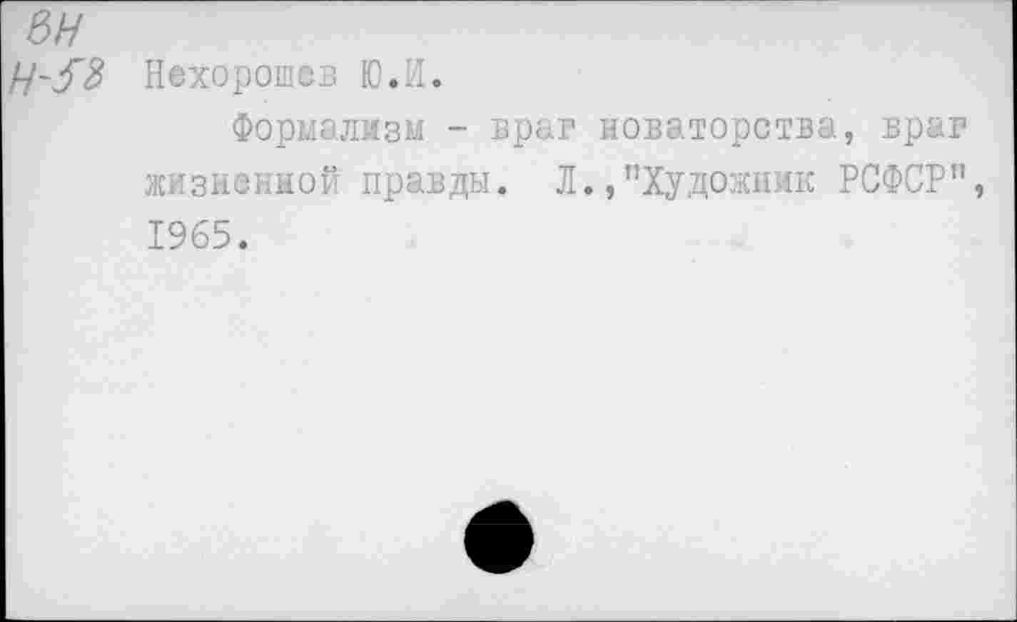 ﻿вн
Ц-З'З Нехорошев Ю.И.
Формализм - враг новаторства, враг жизненной правды. Л.,’’Художник РСФСР” 1965.